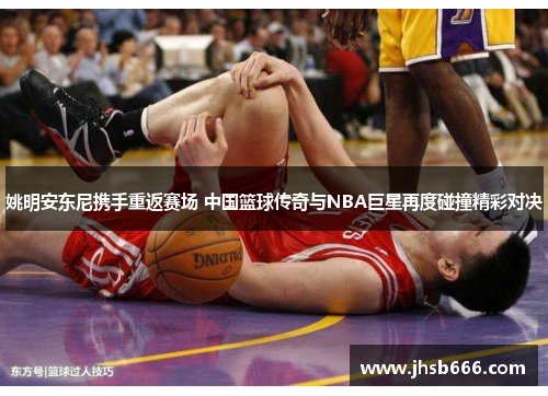 姚明安东尼携手重返赛场 中国篮球传奇与NBA巨星再度碰撞精彩对决