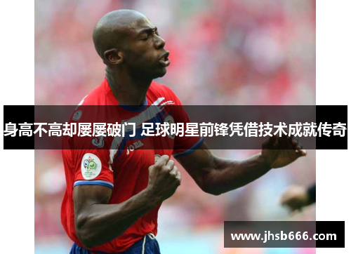 身高不高却屡屡破门 足球明星前锋凭借技术成就传奇