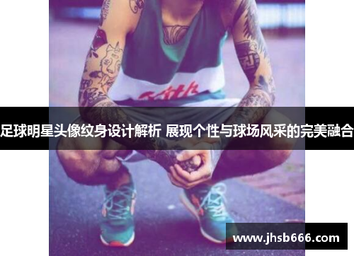 足球明星头像纹身设计解析 展现个性与球场风采的完美融合