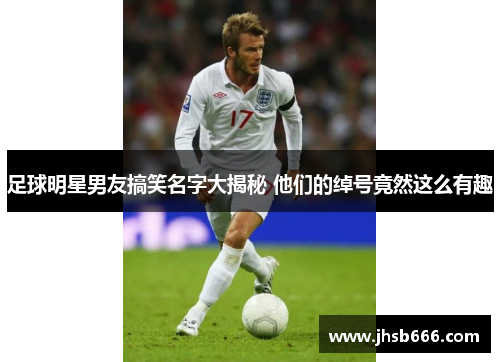 足球明星男友搞笑名字大揭秘 他们的绰号竟然这么有趣