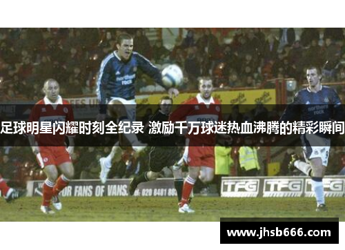 足球明星闪耀时刻全纪录 激励千万球迷热血沸腾的精彩瞬间