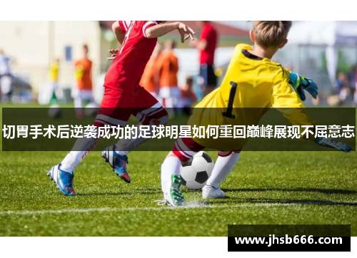 切胃手术后逆袭成功的足球明星如何重回巅峰展现不屈意志