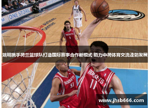 姚明携手荷兰篮球队打造国际赛事合作新模式 助力中荷体育交流蓬勃发展