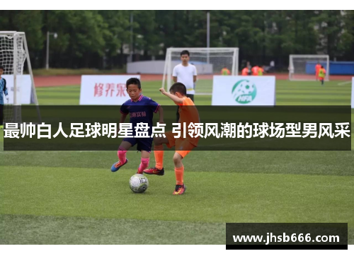 最帅白人足球明星盘点 引领风潮的球场型男风采