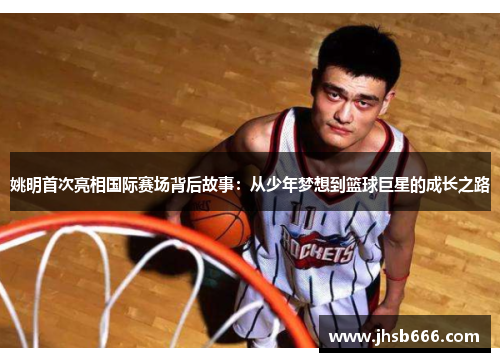 姚明首次亮相国际赛场背后故事：从少年梦想到篮球巨星的成长之路