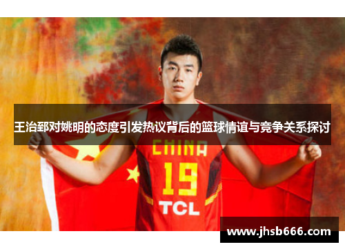 王治郅对姚明的态度引发热议背后的篮球情谊与竞争关系探讨
