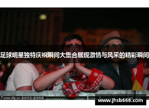 足球明星独特庆祝瞬间大集合展现激情与风采的精彩瞬间