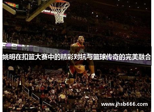 姚明在扣篮大赛中的精彩对抗与篮球传奇的完美融合