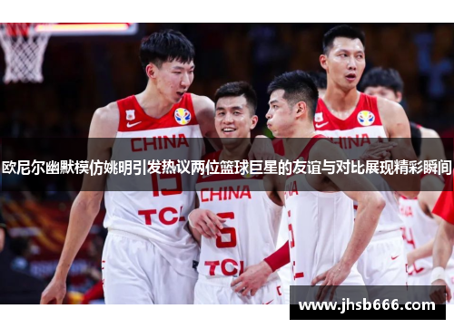 欧尼尔幽默模仿姚明引发热议两位篮球巨星的友谊与对比展现精彩瞬间