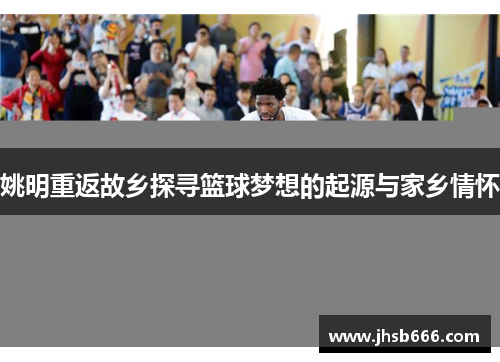姚明重返故乡探寻篮球梦想的起源与家乡情怀