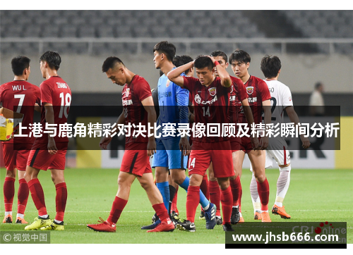 上港与鹿角精彩对决比赛录像回顾及精彩瞬间分析